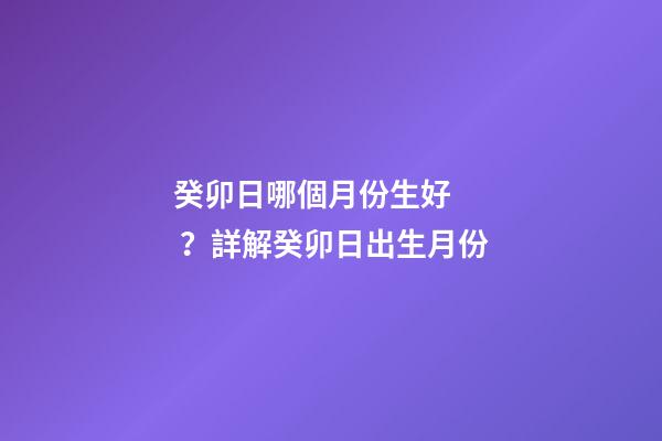癸卯日哪個月份生好？詳解癸卯日出生月份